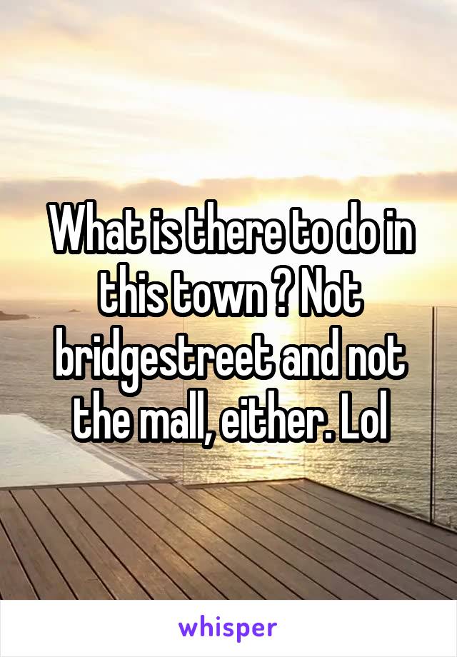 What is there to do in this town ? Not bridgestreet and not the mall, either. Lol