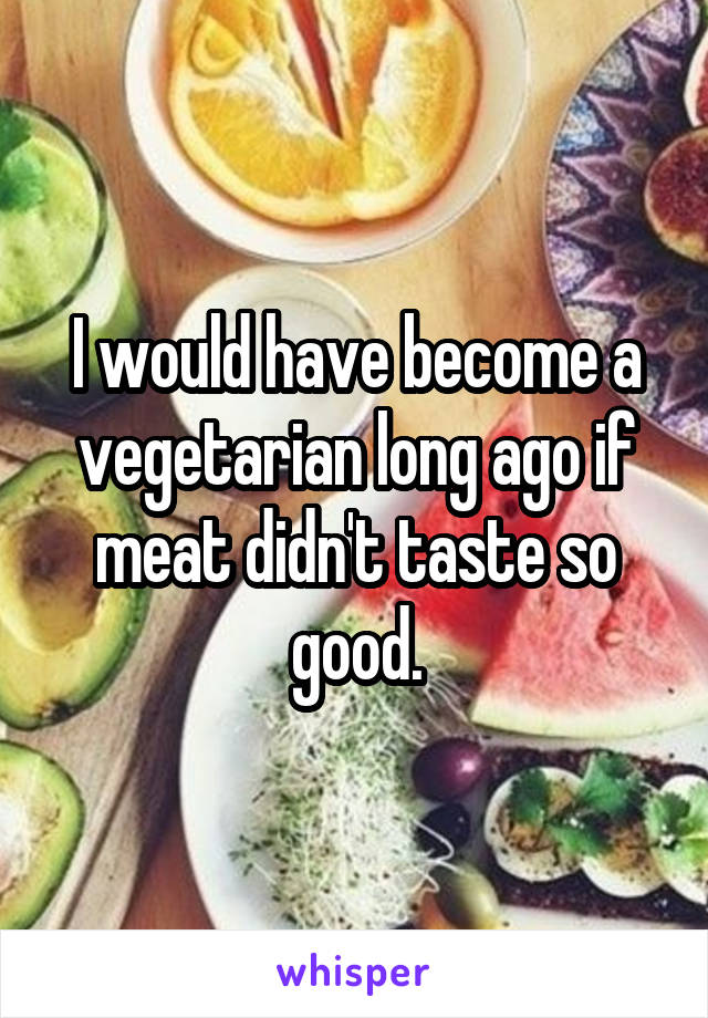 I would have become a vegetarian long ago if meat didn't taste so good.