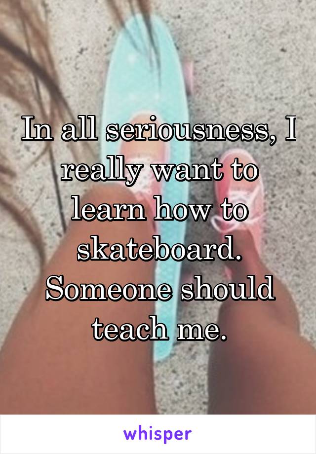 In all seriousness, I really want to learn how to skateboard. Someone should teach me.