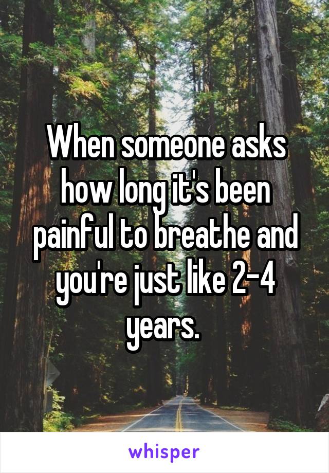 When someone asks how long it's been painful to breathe and you're just like 2-4 years. 