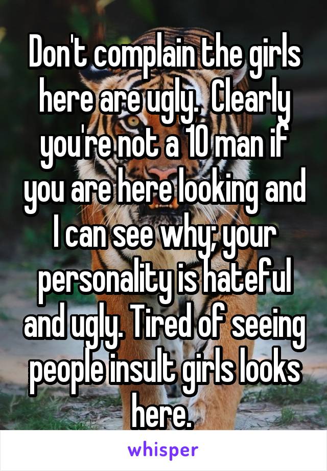 Don't complain the girls here are ugly.  Clearly you're not a 10 man if you are here looking and I can see why; your personality is hateful and ugly. Tired of seeing people insult girls looks here. 