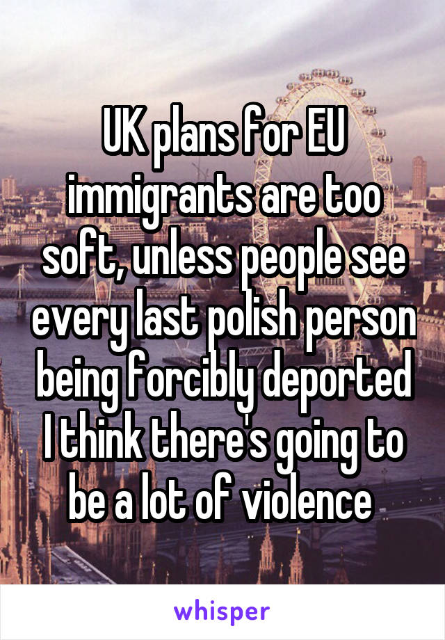 UK plans for EU immigrants are too soft, unless people see every last polish person being forcibly deported I think there's going to be a lot of violence 