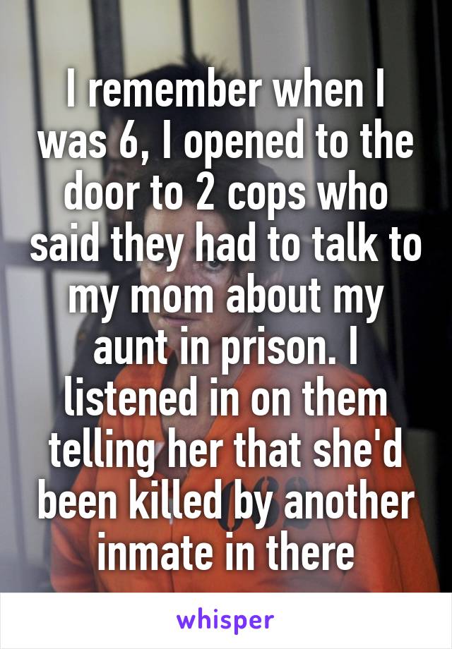 I remember when I was 6, I opened to the door to 2 cops who said they had to talk to my mom about my aunt in prison. I listened in on them telling her that she'd been killed by another inmate in there