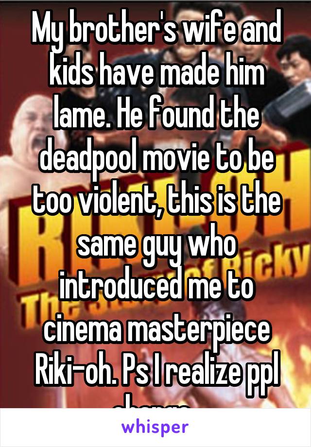 My brother's wife and kids have made him lame. He found the deadpool movie to be too violent, this is the same guy who introduced me to cinema masterpiece Riki-oh. Ps I realize ppl change. 