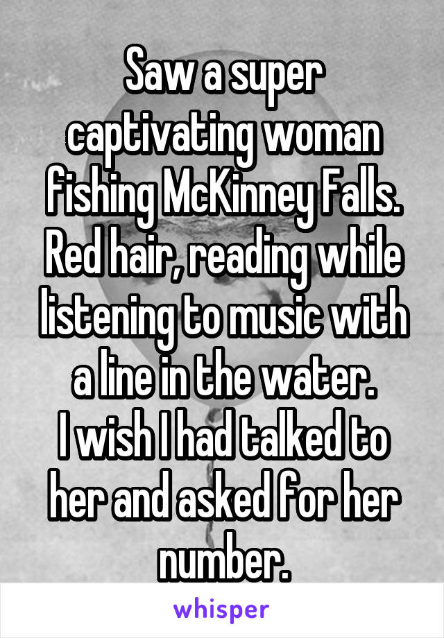 Saw a super captivating woman fishing McKinney Falls. Red hair, reading while listening to music with a line in the water.
I wish I had talked to her and asked for her number.