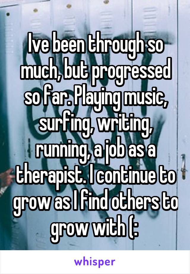 Ive been through so much, but progressed so far. Playing music, surfing, writing, running, a job as a therapist. I continue to grow as I find others to grow with (: 