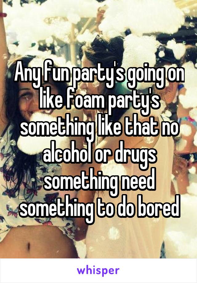 Any fun party's going on like foam party's something like that no alcohol or drugs something need something to do bored