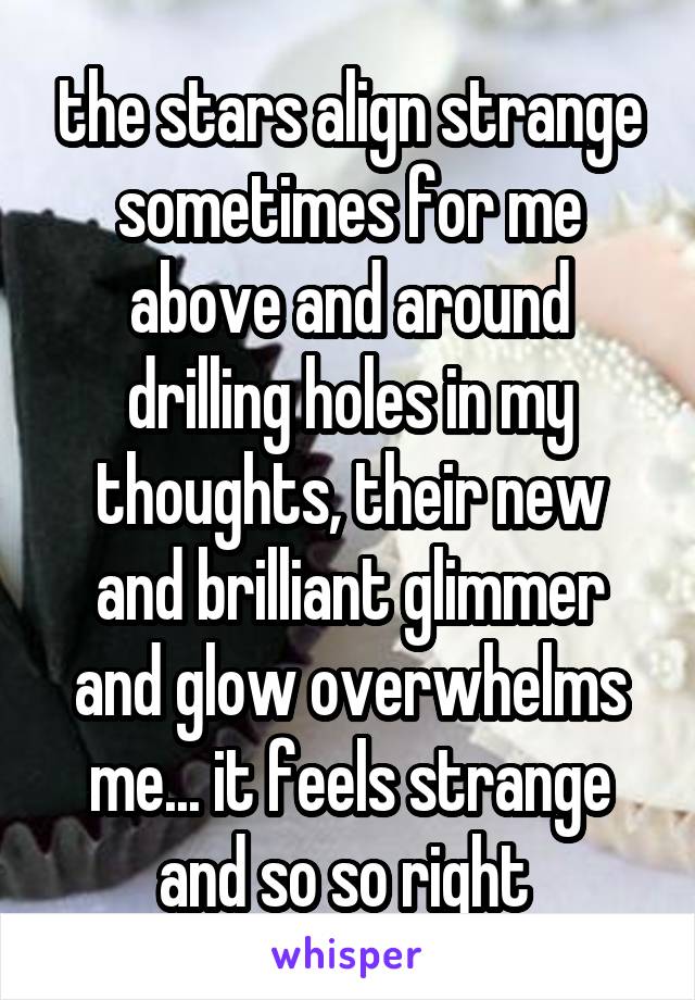 the stars align strange sometimes for me above and around drilling holes in my thoughts, their new and brilliant glimmer and glow overwhelms me... it feels strange and so so right 