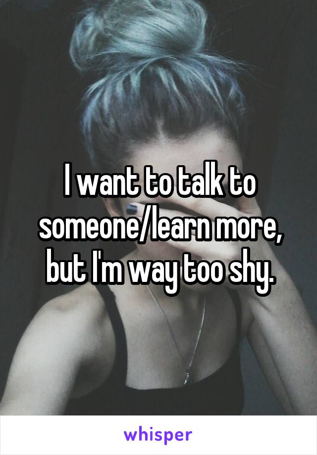 I want to talk to someone/learn more, but I'm way too shy.