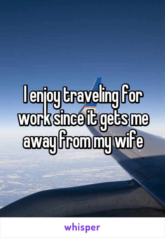 I enjoy traveling for work since it gets me away from my wife