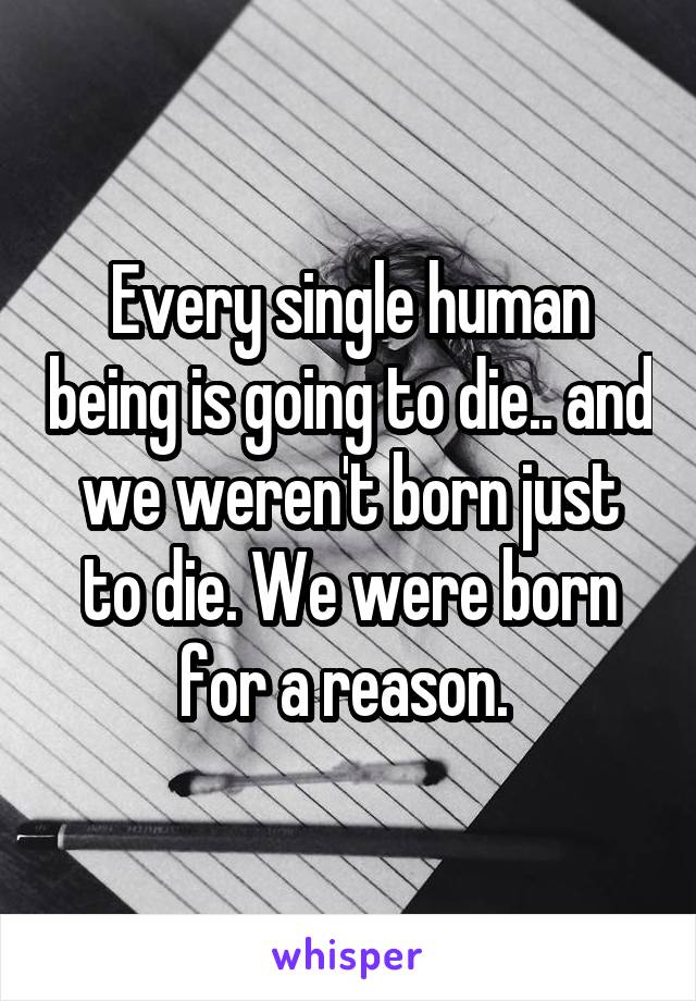 Every single human being is going to die.. and we weren't born just to die. We were born for a reason. 