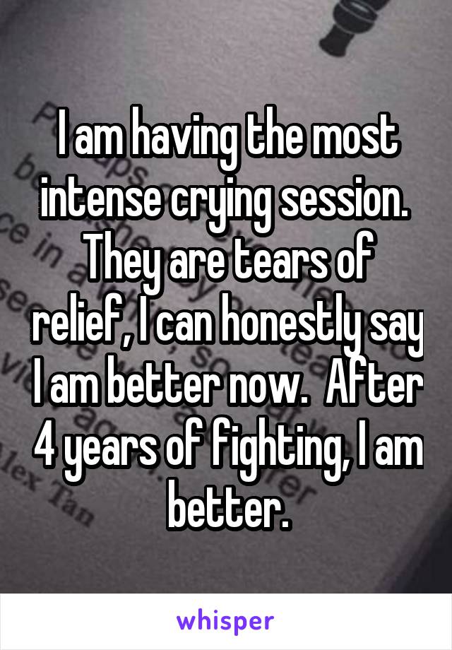 I am having the most intense crying session.  They are tears of relief, I can honestly say I am better now.  After 4 years of fighting, I am better.