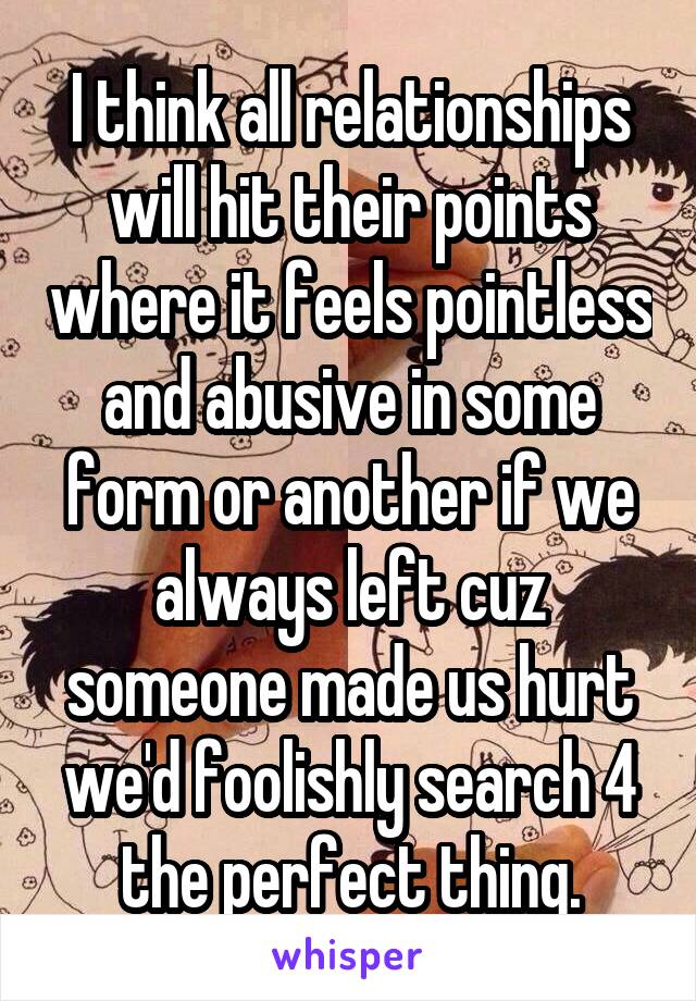 I think all relationships will hit their points where it feels pointless and abusive in some form or another if we always left cuz someone made us hurt we'd foolishly search 4 the perfect thing.