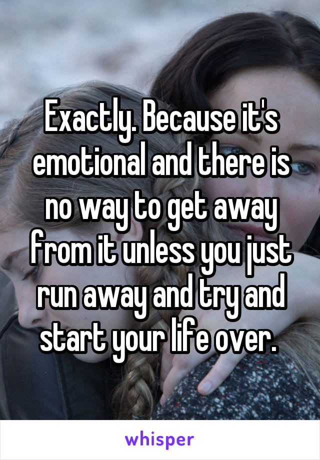 Exactly. Because it's emotional and there is no way to get away from it unless you just run away and try and start your life over. 