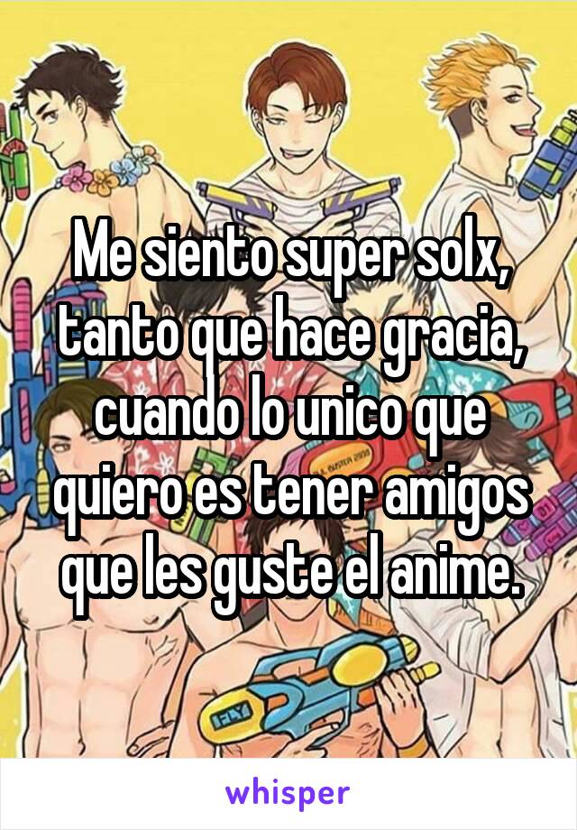 Me siento super solx, tanto que hace gracia, cuando lo unico que quiero es tener amigos que les guste el anime.