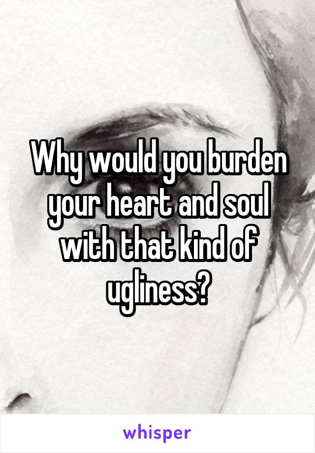 Why would you burden your heart and soul with that kind of ugliness?