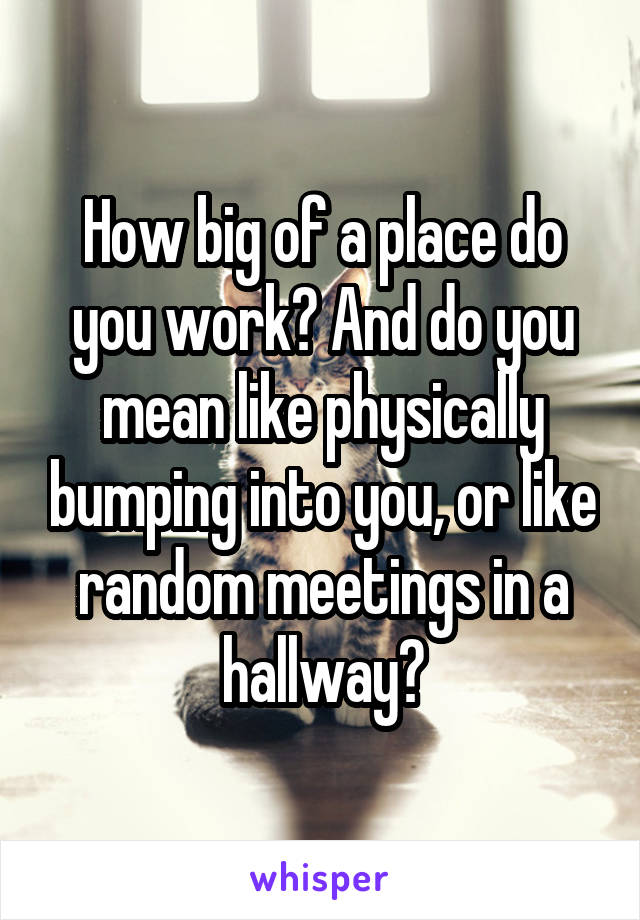 How big of a place do you work? And do you mean like physically bumping into you, or like random meetings in a hallway?