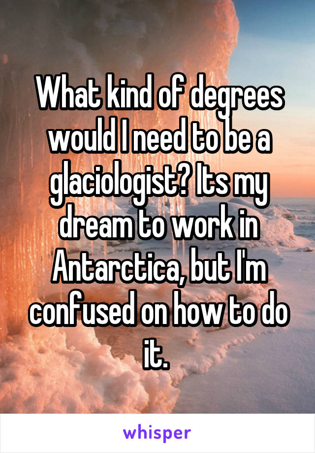 What kind of degrees would I need to be a glaciologist? Its my dream to work in Antarctica, but I'm confused on how to do it. 