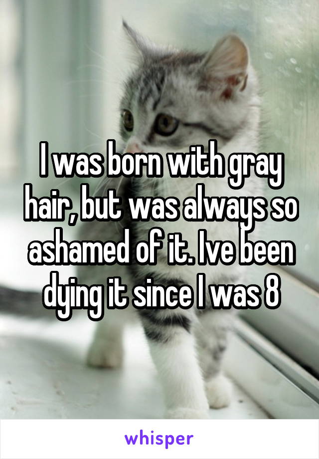 I was born with gray hair, but was always so ashamed of it. Ive been dying it since I was 8