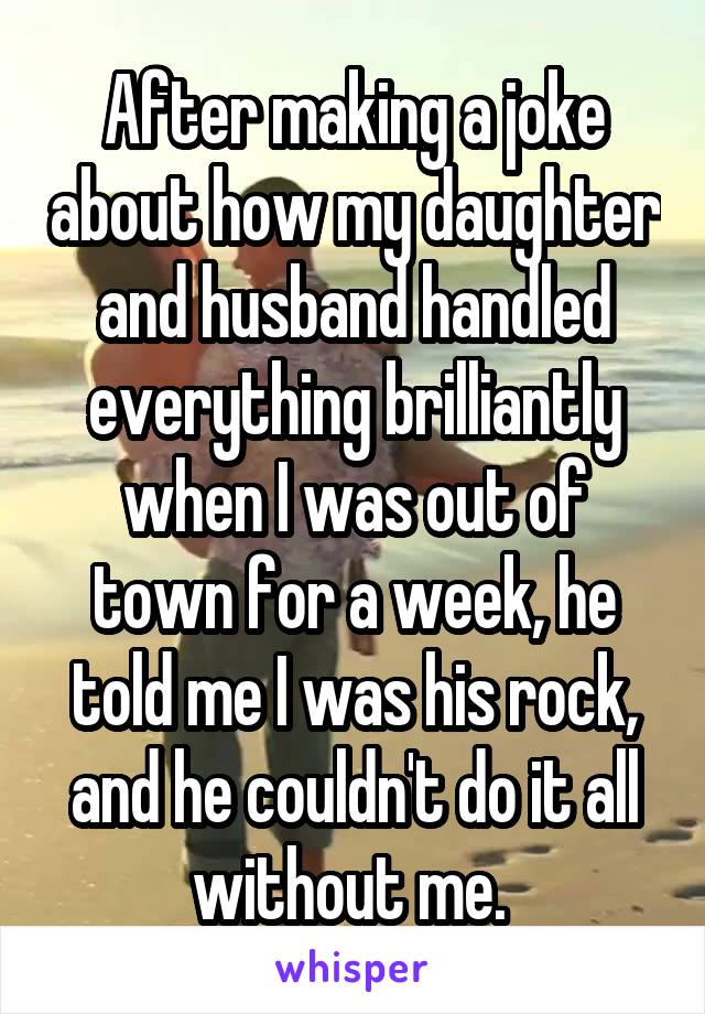 After making a joke about how my daughter and husband handled everything brilliantly when I was out of town for a week, he told me I was his rock, and he couldn't do it all without me. 