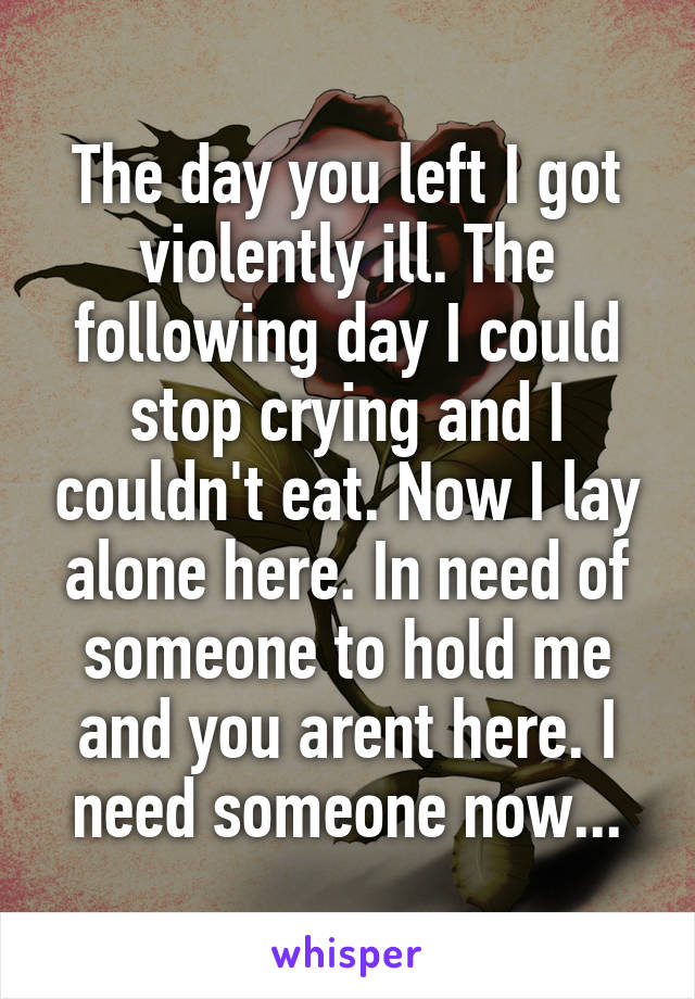 The day you left I got violently ill. The following day I could stop crying and I couldn't eat. Now I lay alone here. In need of someone to hold me and you arent here. I need someone now...