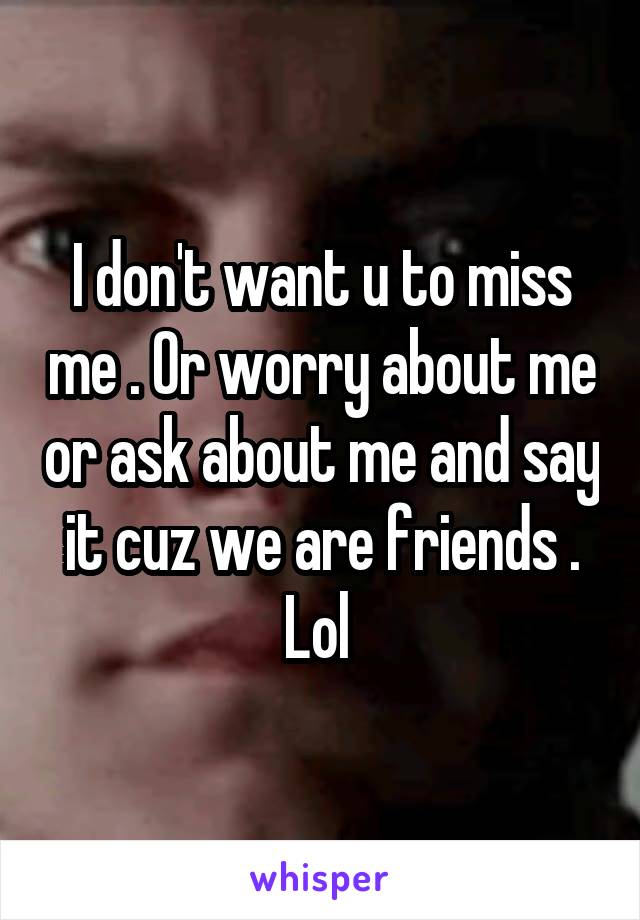 I don't want u to miss me . Or worry about me or ask about me and say it cuz we are friends . Lol 