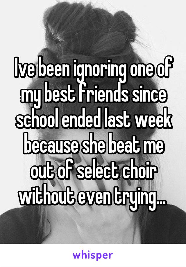 Ive been ignoring one of my best friends since school ended last week because she beat me out of select choir without even trying... 