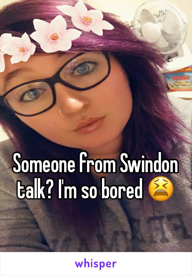 Someone from Swindon talk? I'm so bored 😫