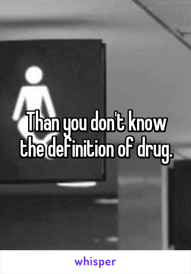 Than you don't know the definition of drug.