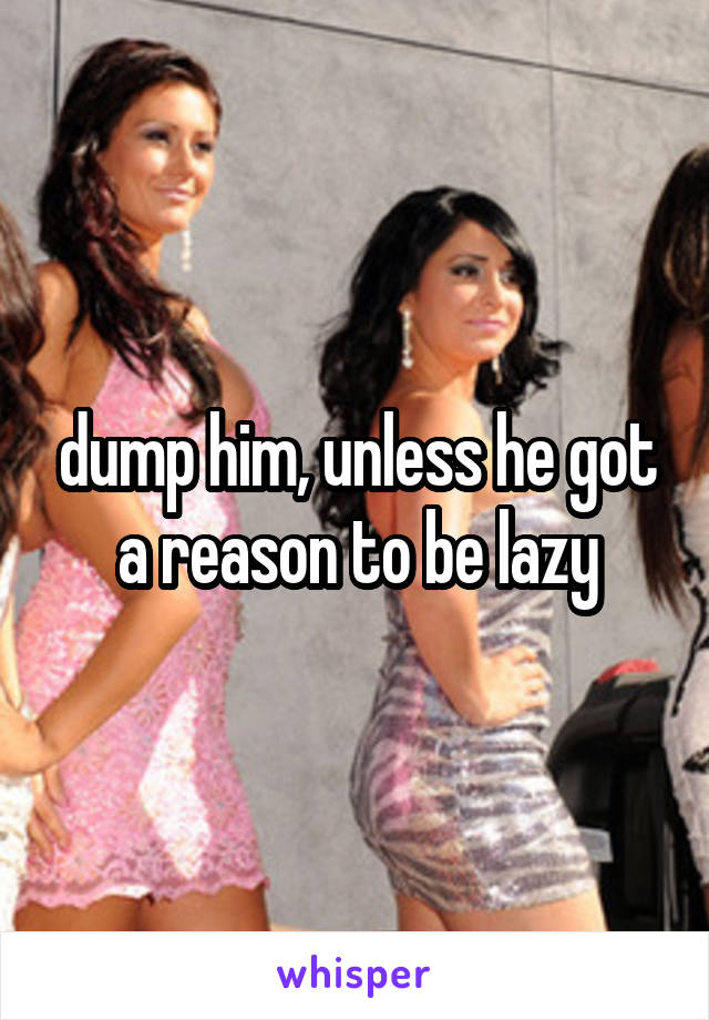 dump him, unless he got a reason to be lazy