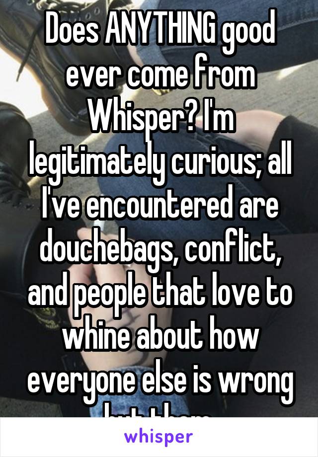 Does ANYTHING good ever come from Whisper? I'm legitimately curious; all I've encountered are douchebags, conflict, and people that love to whine about how everyone else is wrong but them.