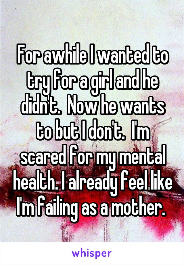 For awhile I wanted to try for a girl and he didn't.  Now he wants to but I don't.  I'm scared for my mental health. I already feel like I'm failing as a mother. 