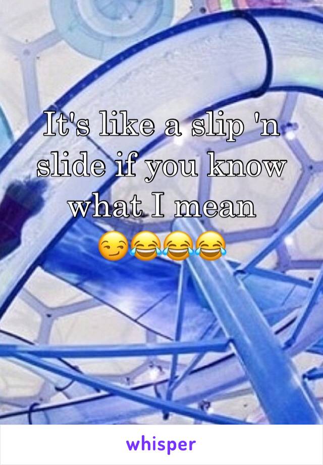 It's like a slip 'n slide if you know what I mean 
😏😂😂😂