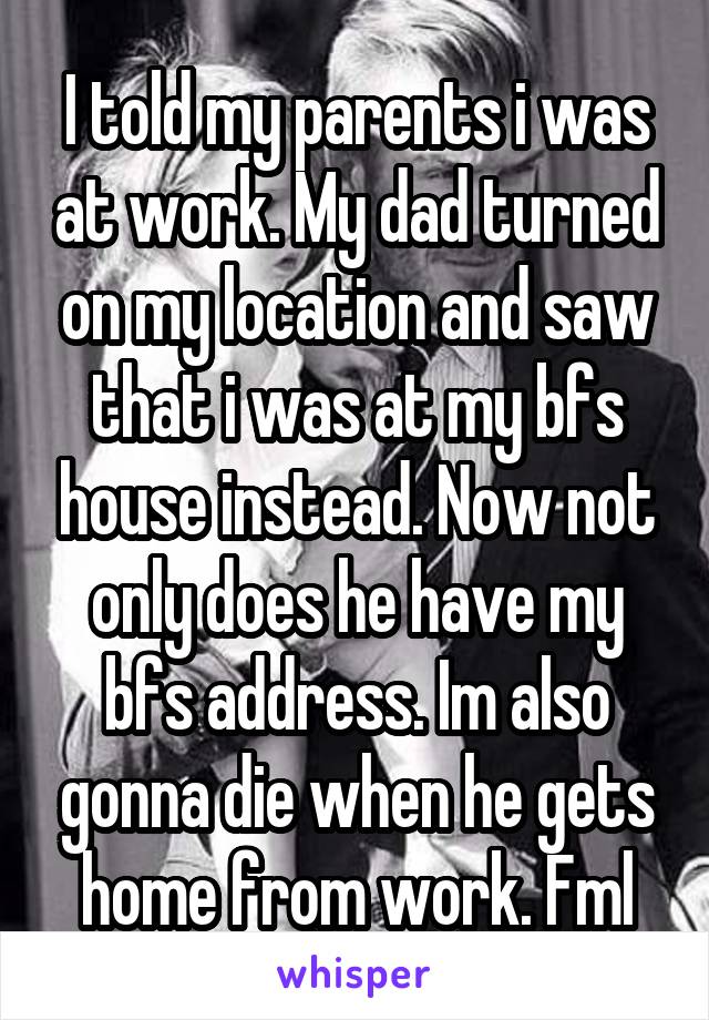 I told my parents i was at work. My dad turned on my location and saw that i was at my bfs house instead. Now not only does he have my bfs address. Im also gonna die when he gets home from work. Fml