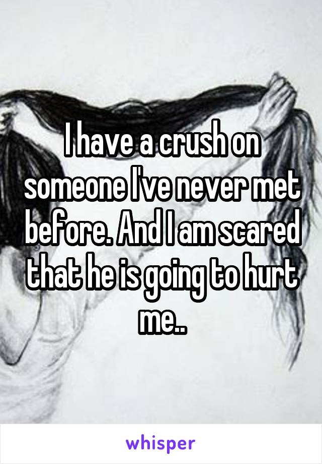 I have a crush on someone I've never met before. And I am scared that he is going to hurt me..