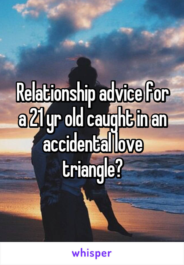 Relationship advice for a 21 yr old caught in an accidental love triangle?