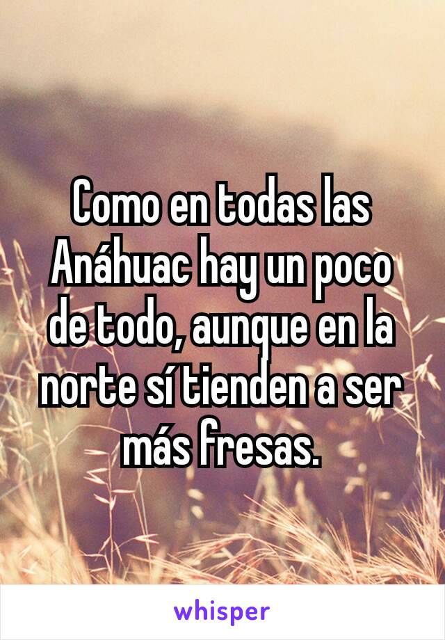 Como en todas las Anáhuac hay un poco de todo, aunque en la norte sí tienden a ser más fresas.