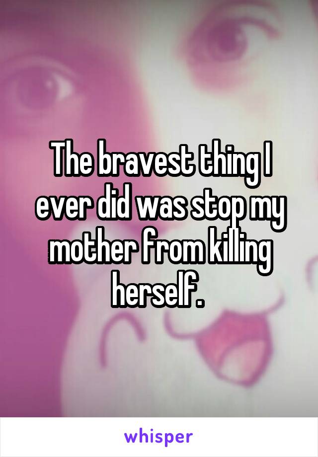 The bravest thing I ever did was stop my mother from killing herself. 