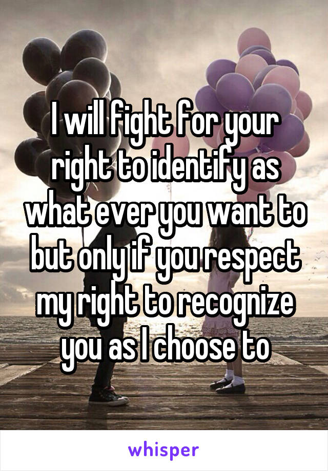 I will fight for your right to identify as what ever you want to but only if you respect my right to recognize you as I choose to