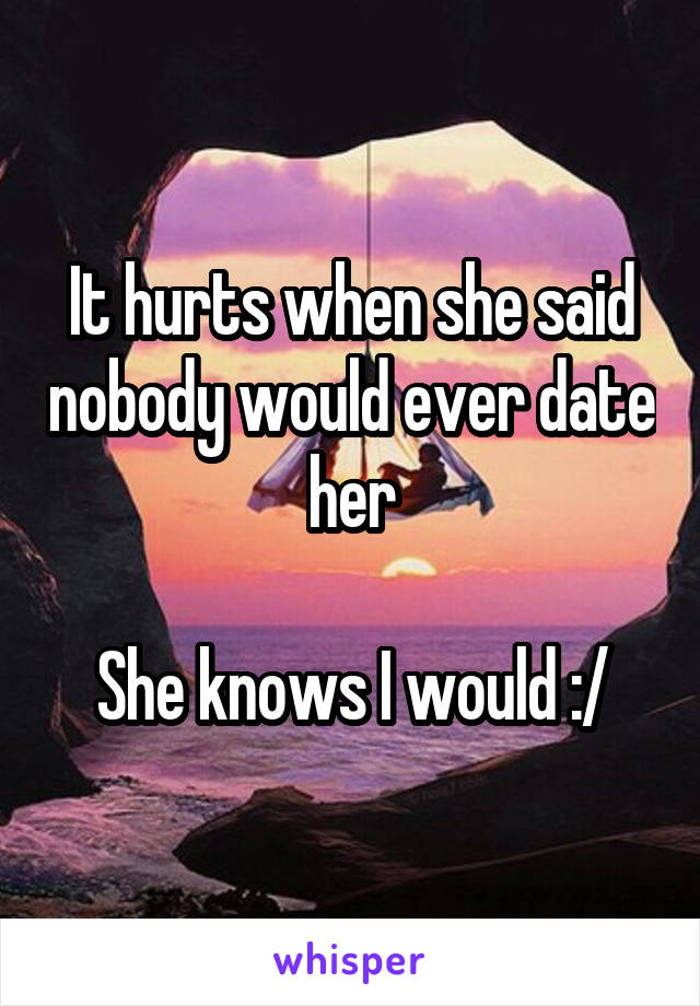 It hurts when she said nobody would ever date her

She knows I would :/