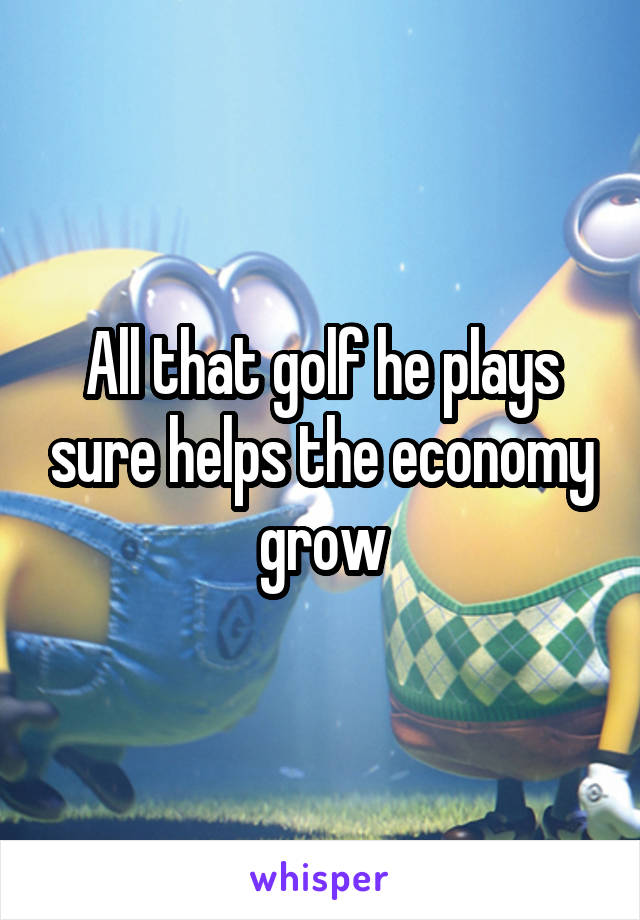 All that golf he plays sure helps the economy grow