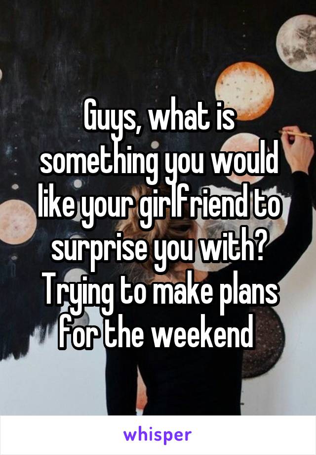 Guys, what is something you would like your girlfriend to surprise you with? Trying to make plans for the weekend 