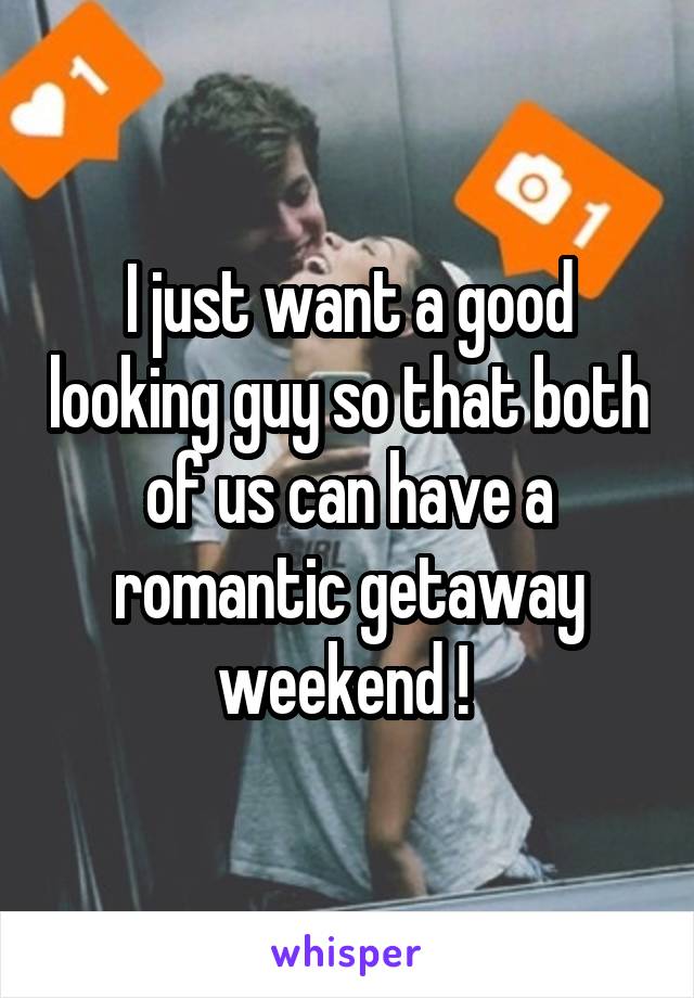 I just want a good looking guy so that both of us can have a romantic getaway weekend ! 