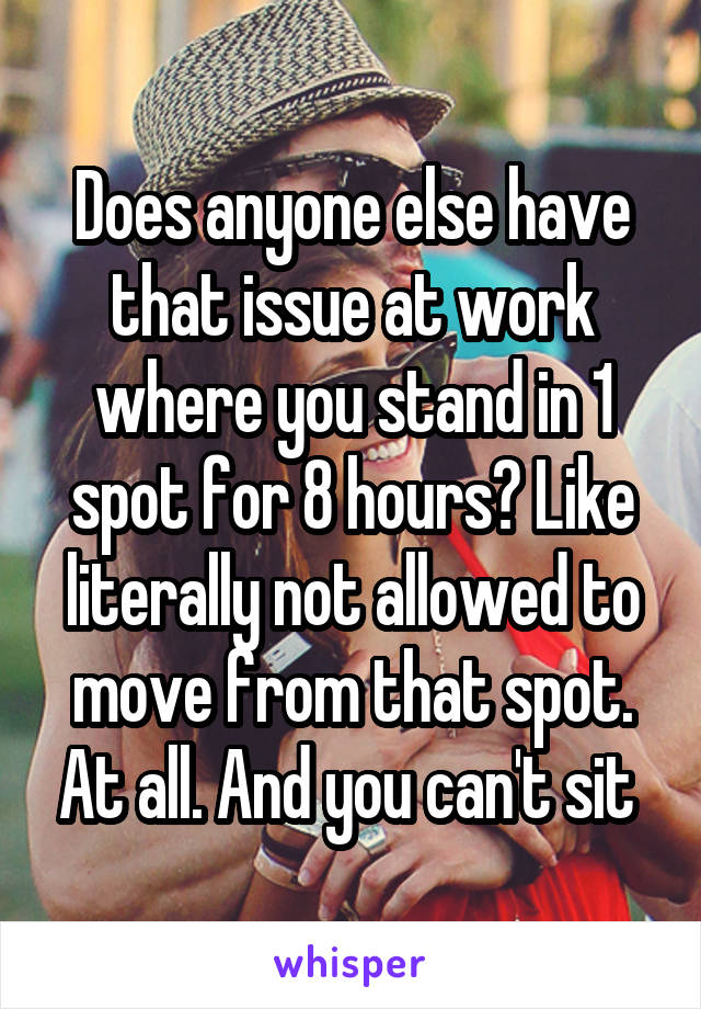 Does anyone else have that issue at work where you stand in 1 spot for 8 hours? Like literally not allowed to move from that spot. At all. And you can't sit 