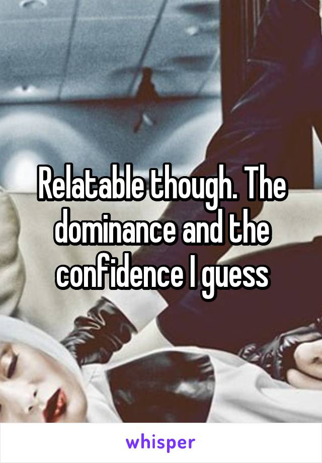 Relatable though. The dominance and the confidence I guess