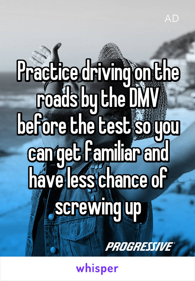 Practice driving on the roads by the DMV before the test so you can get familiar and have less chance of screwing up