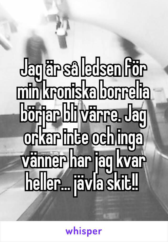 Jag är så ledsen för min kroniska borrelia börjar bli värre. Jag orkar inte och inga vänner har jag kvar heller... jävla skit!! 