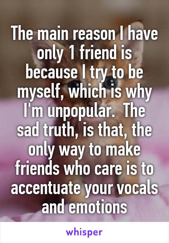 The main reason I have only 1 friend is because I try to be myself, which is why I'm unpopular.  The sad truth, is that, the only way to make friends who care is to accentuate your vocals and emotions