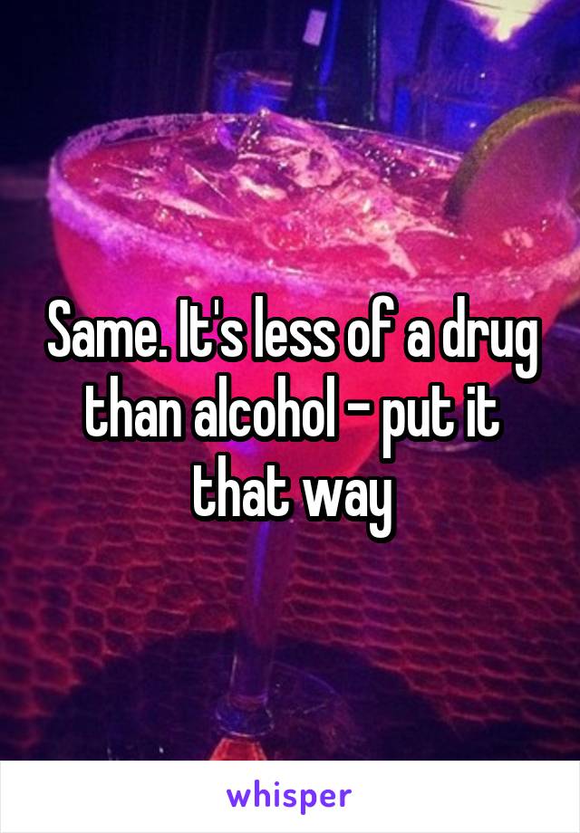 Same. It's less of a drug than alcohol - put it that way