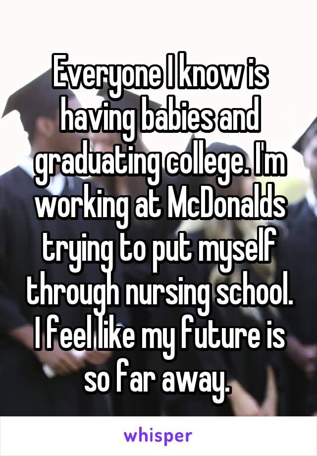 Everyone I know is having babies and graduating college. I'm working at McDonalds trying to put myself through nursing school. I feel like my future is so far away. 